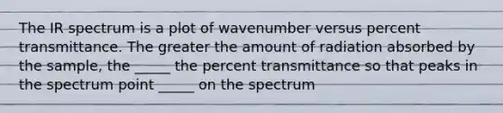 The IR spectrum is a plot of wavenumber versus percent transmittance. The greater the amount of radiation absorbed by the sample, the _____ the percent transmittance so that peaks in the spectrum point _____ on the spectrum