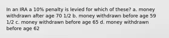 In an IRA a 10% penalty is levied for which of these? a. money withdrawn after age 70 1/2 b. money withdrawn before age 59 1/2 c. money withdrawn before age 65 d. money withdrawn before age 62