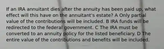 If an IRA annuitant dies after the annuity has been paid up, what effect will this have on the annuitant's estate? A Only partial value of the contributions will be included. B IRA funds will be redirected to the federal government. C The IRA must be converted to an annuity policy for the listed beneficiary. D The entire value of the contributions and benefits will be included.