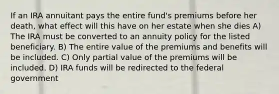 If an IRA annuitant pays the entire fund's premiums before her death, what effect will this have on her estate when she dies A) The IRA must be converted to an annuity policy for the listed beneficiary. B) The entire value of the premiums and benefits will be included. C) Only partial value of the premiums will be included. D) IRA funds will be redirected to the federal government