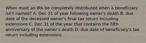 When must an IRA be completely distributed when a beneficiary isn't named? A. Dec 31 of year following owner's death B. due date of the deceased owner's final tax return including extensions C. Dec 31 of the year that contains the fifth anniversary of the owner's death D. due date of beneficiary's tax return including extensions