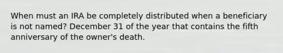 When must an IRA be completely distributed when a beneficiary is not named? December 31 of the year that contains the fifth anniversary of the owner's death.