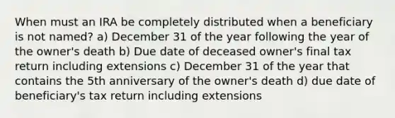 When must an IRA be completely distributed when a beneficiary is not named? a) December 31 of the year following the year of the owner's death b) Due date of deceased owner's final tax return including extensions c) December 31 of the year that contains the 5th anniversary of the owner's death d) due date of beneficiary's tax return including extensions