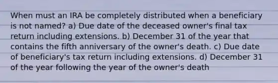 When must an IRA be completely distributed when a beneficiary is not named? a) Due date of the deceased owner's final tax return including extensions. b) December 31 of the year that contains the fifth anniversary of the owner's death. c) Due date of beneficiary's tax return including extensions. d) December 31 of the year following the year of the owner's death