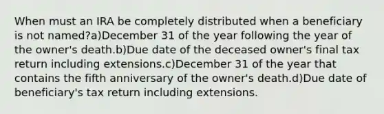 When must an IRA be completely distributed when a beneficiary is not named?a)December 31 of the year following the year of the owner's death.b)Due date of the deceased owner's final tax return including extensions.c)December 31 of the year that contains the fifth anniversary of the owner's death.d)Due date of beneficiary's tax return including extensions.