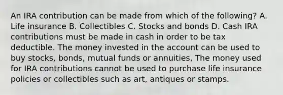 An IRA contribution can be made from which of the following? A. Life insurance B. Collectibles C. Stocks and bonds D. Cash IRA contributions must be made in cash in order to be tax deductible. The money invested in the account can be used to buy stocks, bonds, mutual funds or annuities, The money used for IRA contributions cannot be used to purchase life insurance policies or collectibles such as art, antiques or stamps.