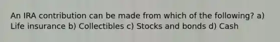 An IRA contribution can be made from which of the following? a) Life insurance b) Collectibles c) Stocks and bonds d) Cash