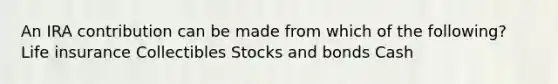 An IRA contribution can be made from which of the following? Life insurance Collectibles Stocks and bonds Cash