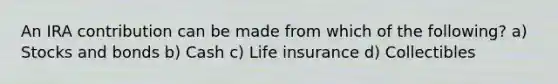 An IRA contribution can be made from which of the following? a) Stocks and bonds b) Cash c) Life insurance d) Collectibles