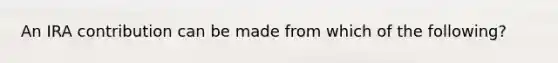An IRA contribution can be made from which of the following?