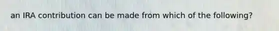 an IRA contribution can be made from which of the following?