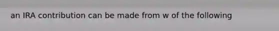 an IRA contribution can be made from w of the following