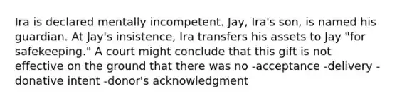 Ira is declared mentally incompetent. Jay, Ira's son, is named his guardian. At Jay's insistence, Ira transfers his assets to Jay "for safekeeping." A court might conclude that this gift is not effective on the ground that there was no -acceptance -delivery -donative intent -donor's acknowledgment