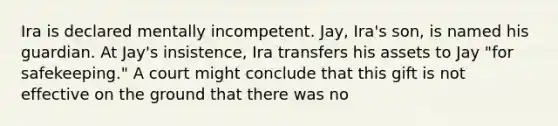 Ira is declared mentally incompetent. Jay, Ira's son, is named his guardian. At Jay's insistence, Ira transfers his assets to Jay "for safekeeping." A court might conclude that this gift is not effective on the ground that there was no