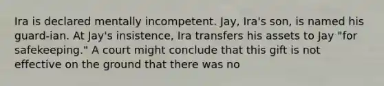 Ira is declared mentally incompetent. Jay, Ira's son, is named his guard-ian. At Jay's insistence, Ira transfers his assets to Jay "for safekeeping." A court might conclude that this gift is not effective on the ground that there was no