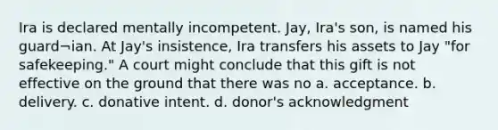 Ira is declared mentally incompetent. Jay, Ira's son, is named his guard¬ian. At Jay's insistence, Ira transfers his assets to Jay "for safekeeping." A court might conclude that this gift is not effective on the ground that there was no a. acceptance. b. delivery. c. donative intent. d. donor's acknowledgment