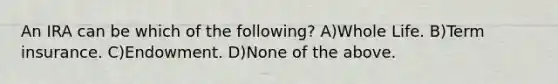 An IRA can be which of the following? A)Whole Life. B)Term insurance. C)Endowment. D)None of the above.