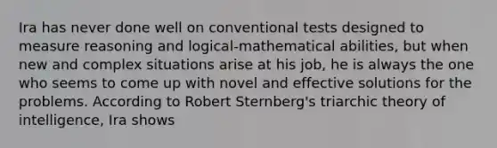 Ira has never done well on conventional tests designed to measure reasoning and logical-mathematical abilities, but when new and complex situations arise at his job, he is always the one who seems to come up with novel and effective solutions for the problems. According to Robert Sternberg's triarchic theory of intelligence, Ira shows