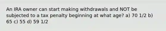 An IRA owner can start making withdrawals and NOT be subjected to a tax penalty beginning at what age? a) 70 1/2 b) 65 c) 55 d) 59 1/2