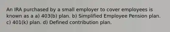 An IRA purchased by a small employer to cover employees is known as a a) 403(b) plan. b) Simplified Employee Pension plan. c) 401(k) plan. d) Defined contribution plan.