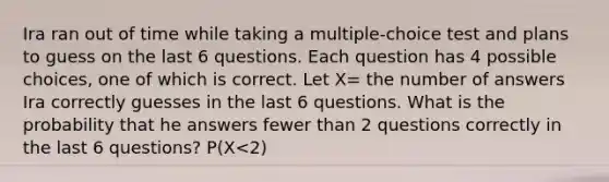 Ira ran out of time while taking a multiple-choice test and plans to guess on the last 6 questions. Each question has 4 possible choices, one of which is correct. Let X= the number of answers Ira correctly guesses in the last 6 questions. What is the probability that he answers fewer than 2 questions correctly in the last 6 questions? P(X<2)