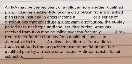 An IRA may be the recipient of a rollover from another qualified plan, including another IRA. Such a distribution from a qualified plan is not included in gross income if________.For a series of distributions that constitute a lump-sum distribution, the 60-day period does not begin until the last distribution. Amounts received from IRAs may be rolled over tax-free only_______.A tax-free rollover for distributions from qualified plans is an alternative to th______.A rollover is different from a direct transfer of funds from a qualified plan to an IRA or another qualified plan by a trustee or an issuer. A direct transfer is not subject to__________.