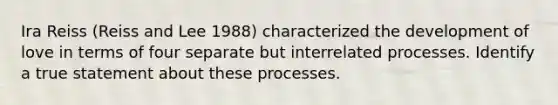 Ira Reiss (Reiss and Lee 1988) characterized the development of love in terms of four separate but interrelated processes. Identify a true statement about these processes.