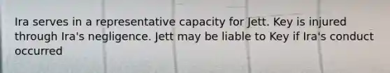 Ira serves in a representative capacity for Jett. Key is injured through Ira's negligence. Jett may be liable to Key if Ira's conduct occurred