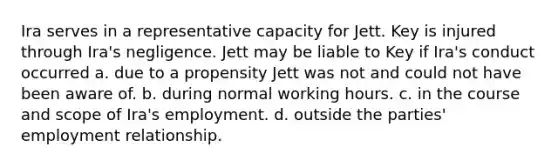 Ira serves in a representative capacity for Jett. Key is injured through Ira's negligence. Jett may be liable to Key if Ira's conduct occurred a. due to a propensity Jett was not and could not have been aware of. b. during normal working hours. c. in the course and scope of Ira's employment. d. outside the parties' employment relationship.