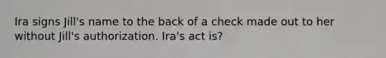 Ira signs Jill's name to the back of a check made out to her without Jill's authorization. Ira's act is?