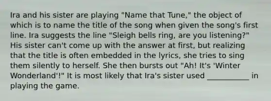 Ira and his sister are playing "Name that Tune," the object of which is to name the title of the song when given the song's first line. Ira suggests the line "Sleigh bells ring, are you listening?" His sister can't come up with the answer at first, but realizing that the title is often embedded in the lyrics, she tries to sing them silently to herself. She then bursts out "Ah! It's 'Winter Wonderland'!" It is most likely that Ira's sister used ___________ in playing the game.