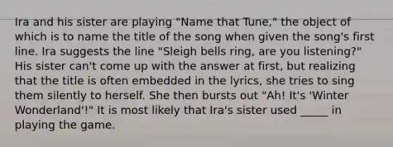 Ira and his sister are playing "Name that Tune," the object of which is to name the title of the song when given the song's first line. Ira suggests the line "Sleigh bells ring, are you listening?" His sister can't come up with the answer at first, but realizing that the title is often embedded in the lyrics, she tries to sing them silently to herself. She then bursts out "Ah! It's 'Winter Wonderland'!" It is most likely that Ira's sister used _____ in playing the game.