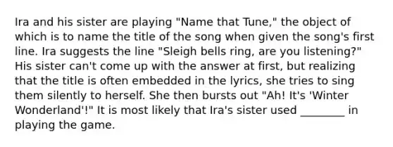 Ira and his sister are playing "Name that Tune," the object of which is to name the title of the song when given the song's first line. Ira suggests the line "Sleigh bells ring, are you listening?" His sister can't come up with the answer at first, but realizing that the title is often embedded in the lyrics, she tries to sing them silently to herself. She then bursts out "Ah! It's 'Winter Wonderland'!" It is most likely that Ira's sister used ________ in playing the game.