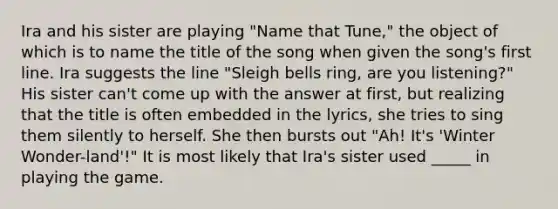 Ira and his sister are playing "Name that Tune," the object of which is to name the title of the song when given the song's first line. Ira suggests the line "Sleigh bells ring, are you listening?" His sister can't come up with the answer at first, but realizing that the title is often embedded in the lyrics, she tries to sing them silently to herself. She then bursts out "Ah! It's 'Winter Wonder-land'!" It is most likely that Ira's sister used _____ in playing the game.