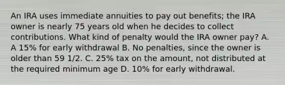 An IRA uses immediate annuities to pay out benefits; the IRA owner is nearly 75 years old when he decides to collect contributions. What kind of penalty would the IRA owner pay? A. A 15% for early withdrawal B. No penalties, since the owner is older than 59 1/2. C. 25% tax on the amount, not distributed at the required minimum age D. 10% for early withdrawal.