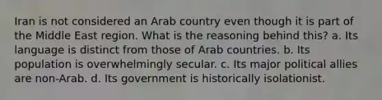 Iran is not considered an Arab country even though it is part of the Middle East region. What is the reasoning behind this? a. Its language is distinct from those of Arab countries. b. Its population is overwhelmingly secular. c. Its major political allies are non-Arab. d. Its government is historically isolationist.