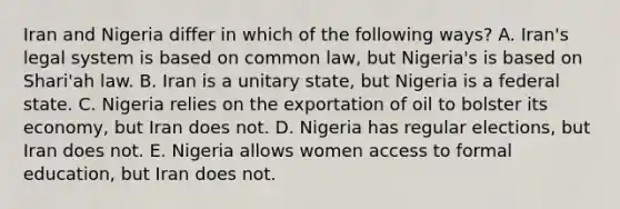 Iran and Nigeria differ in which of the following ways? A. Iran's legal system is based on common law, but Nigeria's is based on Shari'ah law. B. Iran is a unitary state, but Nigeria is a federal state. C. Nigeria relies on the exportation of oil to bolster its economy, but Iran does not. D. Nigeria has regular elections, but Iran does not. E. Nigeria allows women access to formal education, but Iran does not.