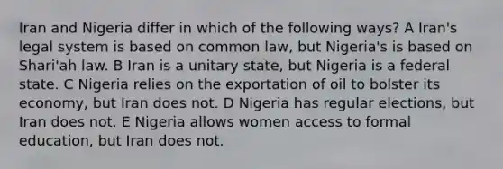 Iran and Nigeria differ in which of the following ways? A Iran's legal system is based on common law, but Nigeria's is based on Shari'ah law. B Iran is a unitary state, but Nigeria is a federal state. C Nigeria relies on the exportation of oil to bolster its economy, but Iran does not. D Nigeria has regular elections, but Iran does not. E Nigeria allows women access to formal education, but Iran does not.