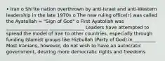 • Iran o Shi'ite nation overthrown by anti-Israel and anti-Western leadership in the late 1970s o The new ruling office(r) was called the Ayatollah = "Sign of God" o First Ayatollah was __________________ _______________ Leaders have attempted to spread the model of Iran to other countries, especially through funding Islamist groups like Hizbullah (Party of God) in__________ Most Iranians, however, do not wish to have an autocratic government, desiring more democratic rights and freedoms