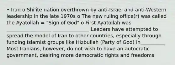 • Iran o Shi'ite nation overthrown by anti-Israel and anti-Western leadership in the late 1970s o The new ruling office(r) was called the Ayatollah = "Sign of God" o First Ayatollah was __________________ _______________ Leaders have attempted to spread the model of Iran to other countries, especially through funding Islamist groups like Hizbullah (Party of God) in__________ Most Iranians, however, do not wish to have an autocratic government, desiring more democratic rights and freedoms