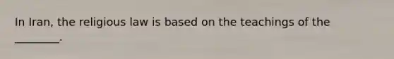 In​ Iran, the religious law is based on the teachings of the​ ________.
