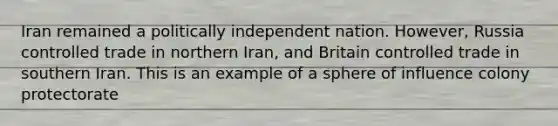 Iran remained a politically independent nation. However, Russia controlled trade in northern Iran, and Britain controlled trade in southern Iran. This is an example of a sphere of influence colony protectorate