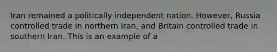 Iran remained a politically independent nation. However, Russia controlled trade in northern Iran, and Britain controlled trade in southern Iran. This is an example of a