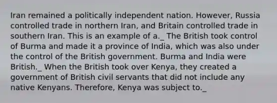 Iran remained a politically independent nation. However, Russia controlled trade in northern Iran, and Britain controlled trade in southern Iran. This is an example of a._ The British took control of Burma and made it a province of India, which was also under the control of the British government. Burma and India were British._ When the British took over Kenya, they created a government of British civil servants that did not include any native Kenyans. Therefore, Kenya was subject to._