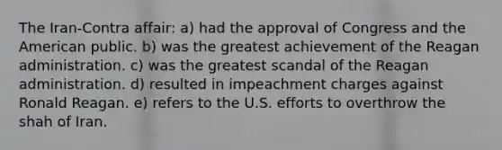 The Iran-Contra affair: a) had the approval of Congress and the American public. b) was the greatest achievement of the Reagan administration. c) was the greatest scandal of the Reagan administration. d) resulted in impeachment charges against Ronald Reagan. e) refers to the U.S. efforts to overthrow the shah of Iran.