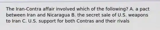 The Iran-Contra affair involved which of the following? A. a pact between Iran and Nicaragua B. the secret sale of U.S. weapons to Iran C. U.S. support for both Contras and their rivals