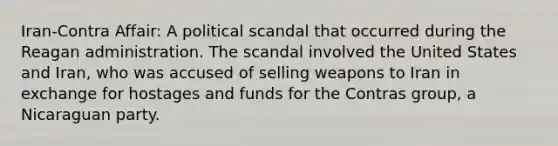 Iran-Contra Affair: A political scandal that occurred during the Reagan administration. The scandal involved the United States and Iran, who was accused of selling weapons to Iran in exchange for hostages and funds for the Contras group, a Nicaraguan party.