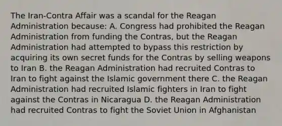 The Iran-Contra Affair was a scandal for the Reagan Administration because: A. Congress had prohibited the Reagan Administration from funding the Contras, but the Reagan Administration had attempted to bypass this restriction by acquiring its own secret funds for the Contras by selling weapons to Iran B. the Reagan Administration had recruited Contras to Iran to fight against the Islamic government there C. the Reagan Administration had recruited Islamic fighters in Iran to fight against the Contras in Nicaragua D. the Reagan Administration had recruited Contras to fight the Soviet Union in Afghanistan