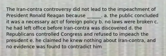 The Iran-contra controversy did not lead to the impeachment of President Ronald Reagan because ______. a. the public concluded it was a necessary act of foreign policy b. no laws were broken c. he had left office before Iran-contra was discovered d. the Republicans controlled Congress and refused to impeach the president e. he claimed he knew nothing about Iran-contra, and no evidence was found to contradict him