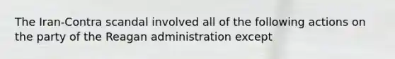 The Iran-Contra scandal involved all of the following actions on the party of the Reagan administration except